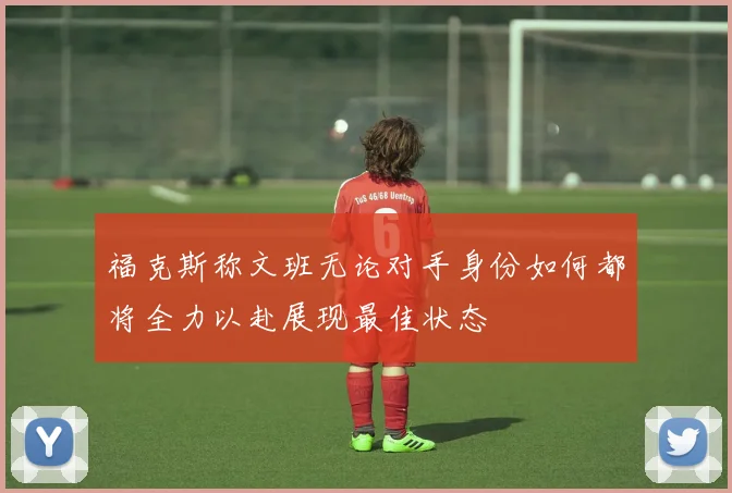 福克斯称文班无论对手身份如何都将全力以赴展现最佳状态