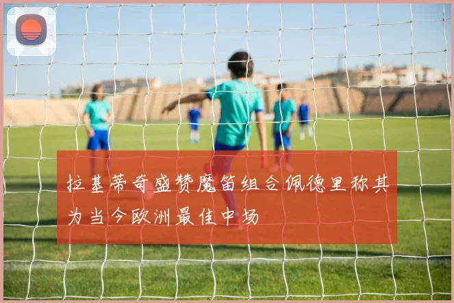 拉基蒂奇盛赞魔笛组合佩德里称其为当今欧洲最佳中场