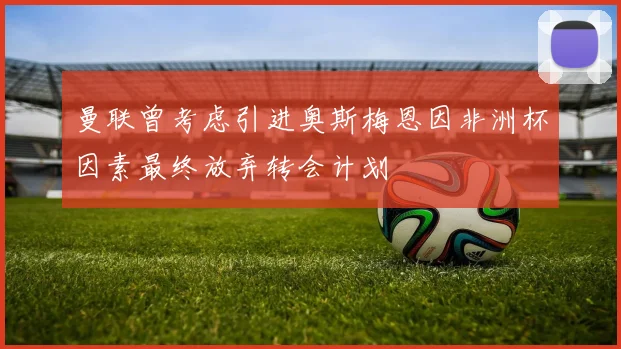 曼联曾考虑引进奥斯梅恩因非洲杯因素最终放弃转会计划