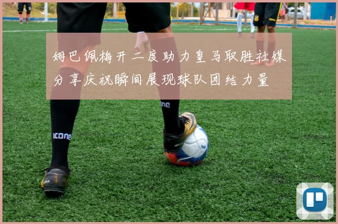 姆巴佩梅开二度助力皇马取胜社媒分享庆祝瞬间展现球队团结力量