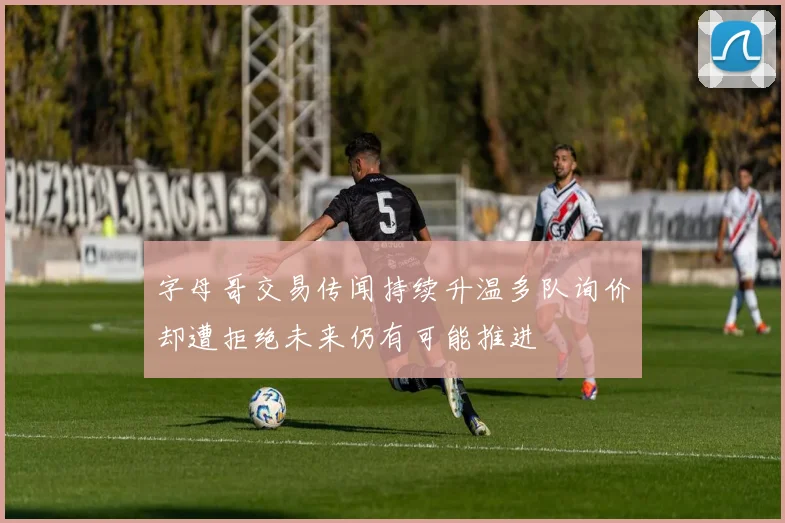 字母哥交易传闻持续升温多队询价却遭拒绝未来仍有可能推进