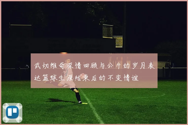 武切维奇深情回顾与公牛的岁月表达篮球生涯结束后的不变情谊