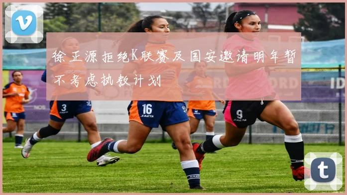 徐正源拒绝K联赛及国安邀请明年暂不考虑执教计划