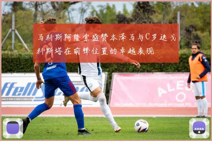 马科斯阿隆索盛赞本泽马与C罗迭戈科斯塔在前锋位置的卓越表现