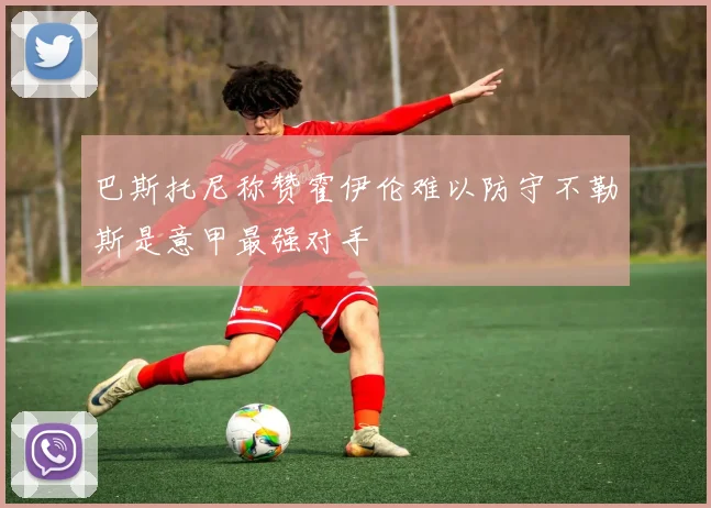 巴斯托尼称赞霍伊伦难以防守不勒斯是意甲最强对手