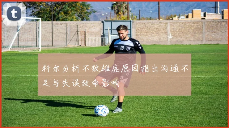 科尔分析不敌雄鹿原因指出沟通不足与失误致命影响