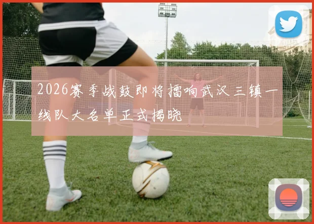 2026赛季战鼓即将擂响武汉三镇一线队大名单正式揭晓