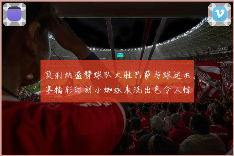 莫利纳盛赞球队大胜巴萨与球迷共享精彩时刻小蜘蛛表现出色令人惊艳