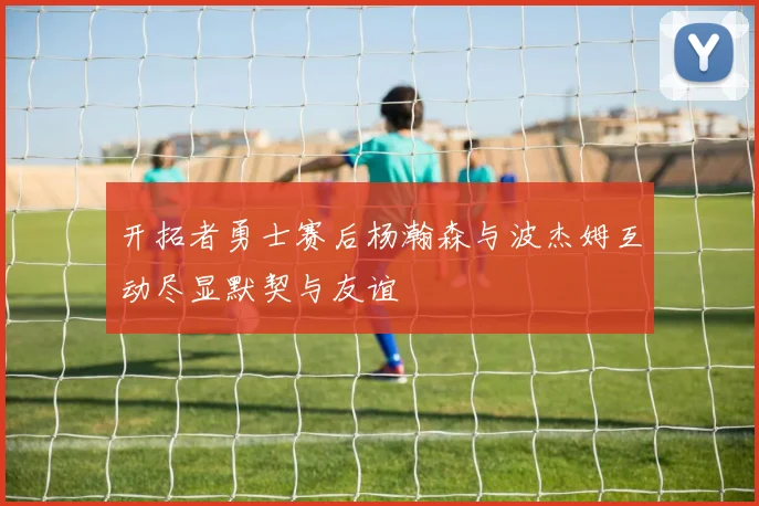 开拓者勇士赛后杨瀚森与波杰姆互动尽显默契与友谊
