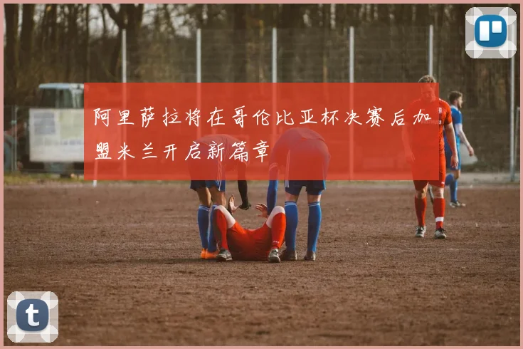 阿里萨拉将在哥伦比亚杯决赛后加盟米兰开启新篇章