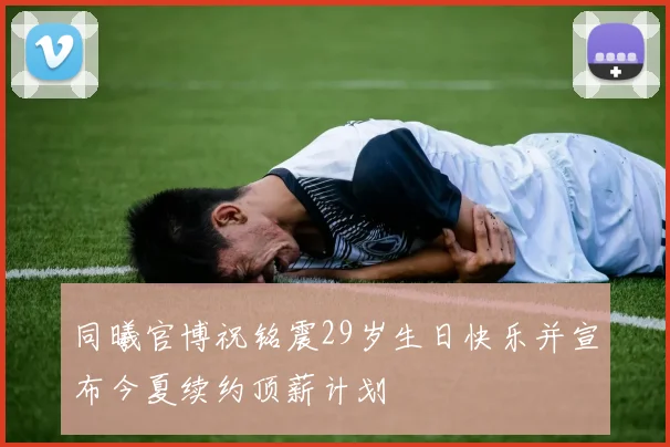 同曦官博祝铭震29岁生日快乐并宣布今夏续约顶薪计划