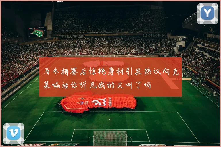 马冬梅赛后惊艳身材引发热议向克莱喊话你听见我的尖叫了吗