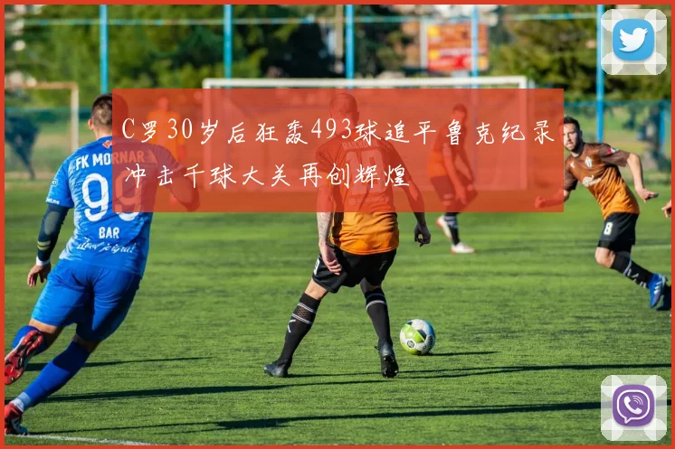 C罗30岁后狂轰493球追平鲁克纪录冲击千球大关再创辉煌