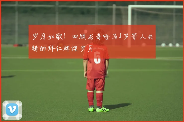 岁月如歌！回顾龙哥哈马J罗等人共铸的拜仁辉煌岁月