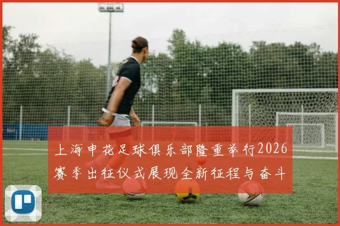 上海申花足球俱乐部隆重举行2026赛季出征仪式展现全新征程与奋斗目标