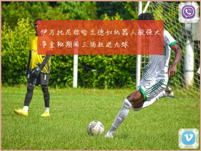 伊万托尼称哈兰德如机器人般强大争金靴期间三场狂进九球