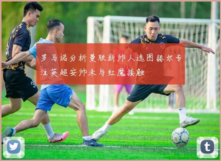 罗马诺分析曼联新帅人选图赫尔专注英超安帅未与红魔接触