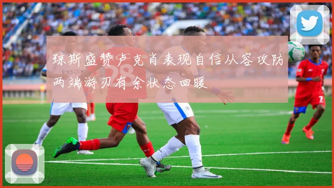 琼斯盛赞卢克肖表现自信从容攻防两端游刃有余状态回暖