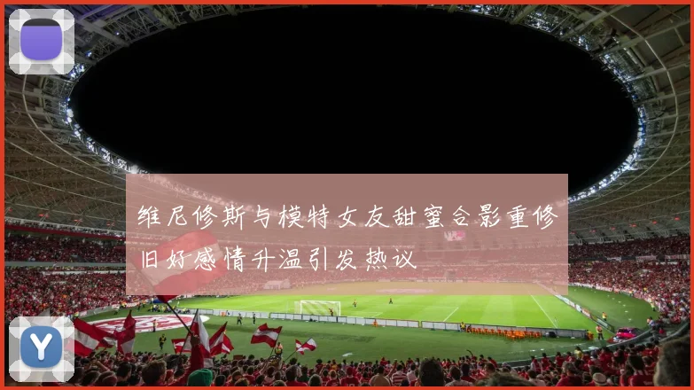 维尼修斯与模特女友甜蜜合影重修旧好感情升温引发热议