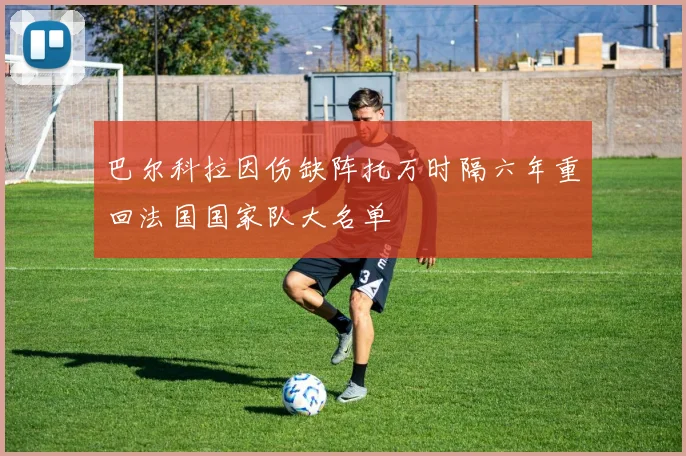 巴尔科拉因伤缺阵托万时隔六年重回法国国家队大名单
