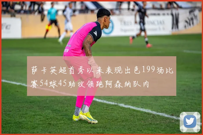 萨卡英超首秀以来表现出色199场比赛54球45助攻领跑阿森纳队内