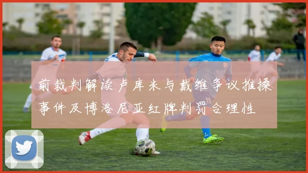 前裁判解读卢库米与戴维争议推搡事件及博洛尼亚红牌判罚合理性