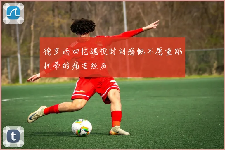 德罗西回忆退役时刻感慨不愿重蹈托蒂的痛苦经历