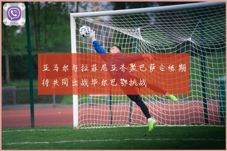 亚马尔与拉菲尼亚齐聚巴萨合练期待共同出战毕尔巴鄂挑战
