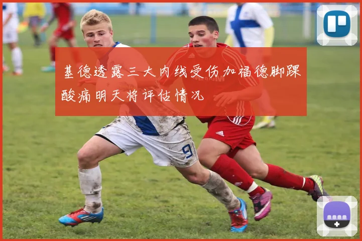 基德透露三大内线受伤加福德脚踝酸痛明天将评估情况