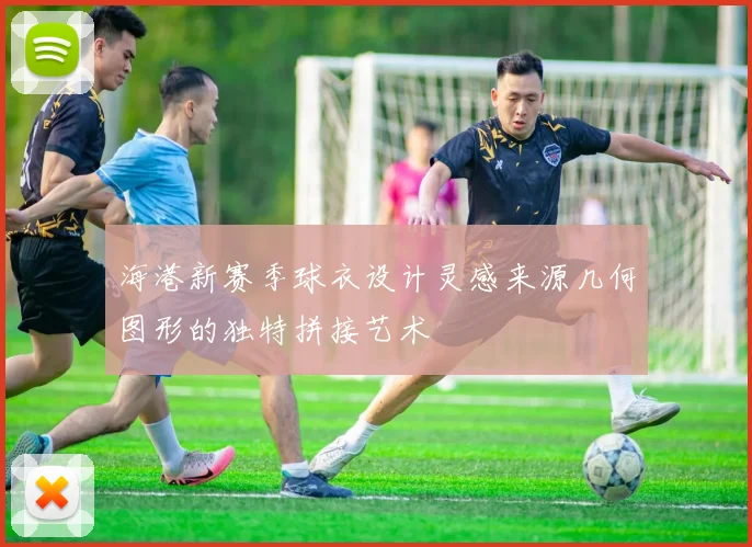海港新赛季球衣设计灵感来源几何图形的独特拼接艺术