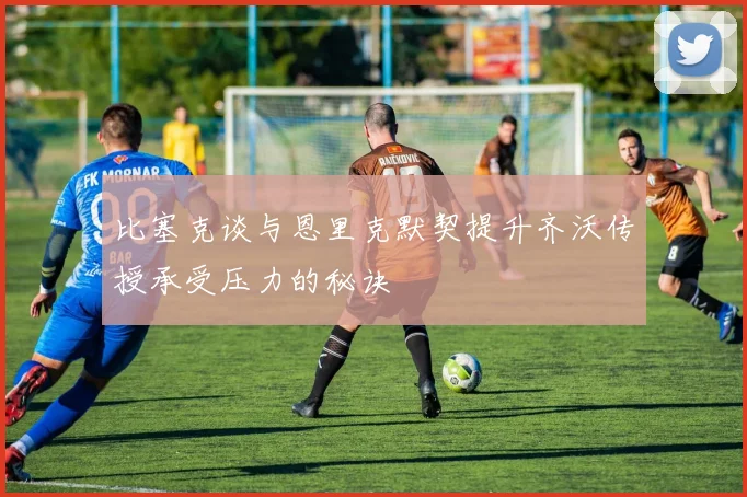 比塞克谈与恩里克默契提升齐沃传授承受压力的秘诀