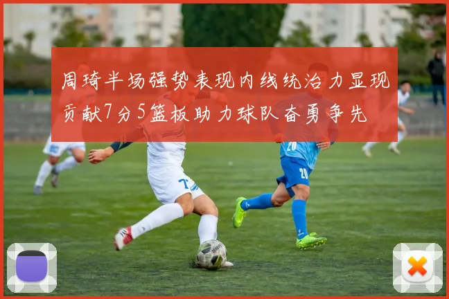 周琦半场强势表现内线统治力显现贡献7分5篮板助力球队奋勇争先