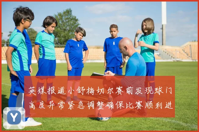 英媒报道小舒梅切尔赛前发现球门高度异常紧急调整确保比赛顺利进行