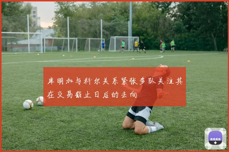 库明加与科尔关系紧张多队关注其在交易截止日后的去向