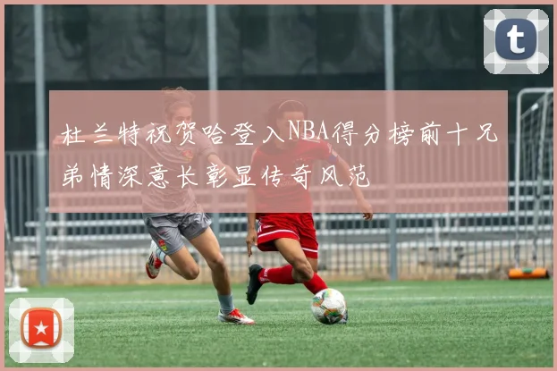 杜兰特祝贺哈登入NBA得分榜前十兄弟情深意长彰显传奇风范