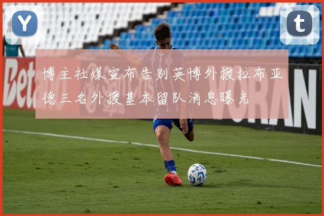 博主社媒宣布告别英博外援拉布亚德三名外援基本留队消息曝光
