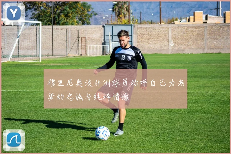 穆里尼奥谈非洲球员称呼自己为老爹的忠诚与纯粹情感