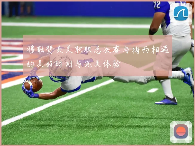 穆勒赞美美职联总决赛与梅西相遇的美好时刻与完美体验