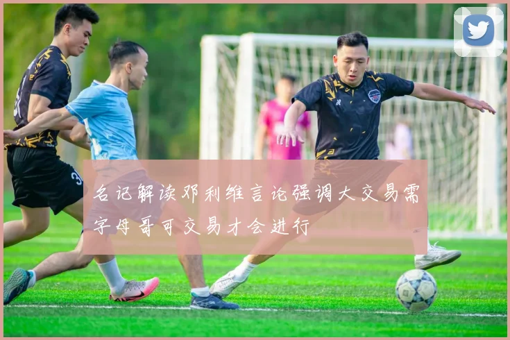 名记解读邓利维言论强调大交易需字母哥可交易才会进行
