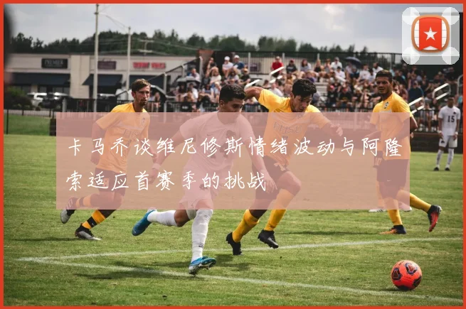 卡马乔谈维尼修斯情绪波动与阿隆索适应首赛季的挑战