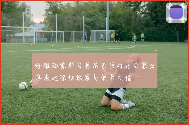 哈维西蒙斯与鲁尼亲密对话合影分享表达深切敬意与荣幸之情